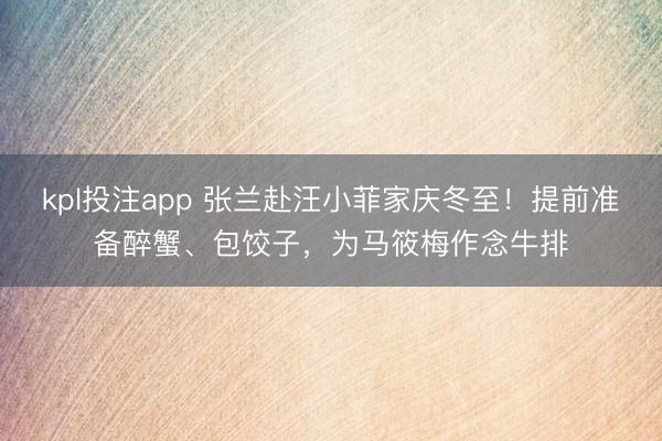 kpl投注app 张兰赴汪小菲家庆冬至！提前准备醉蟹、包饺子，为马筱梅作念牛排