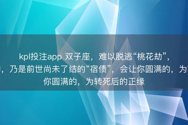 kpl投注app 双子座，难以脱逃“桃花劫”，能让你心动的，乃是前世尚未了结的“宿债”，会让你圆满的，为转死后的正缘