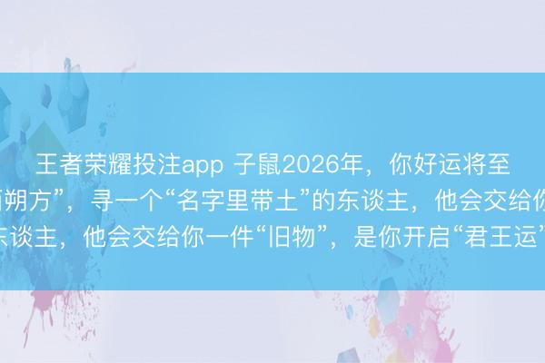 王者荣耀投注app 子鼠2026年，你好运将至！但你必须先去一回“西朔方”，寻一个“名字里带土”的东谈主，他会交给你一件“旧物”，是你开启“君王运”的钥匙