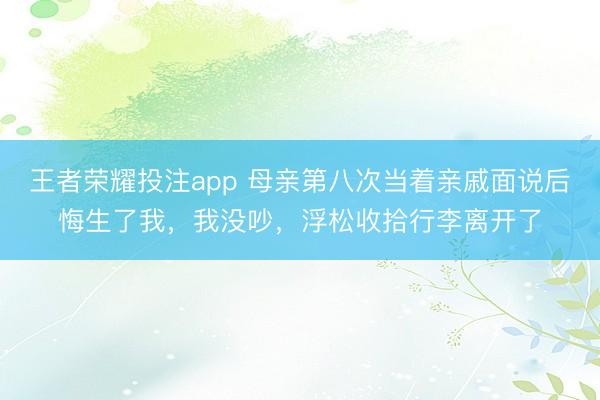 王者荣耀投注app 母亲第八次当着亲戚面说后悔生了我,我没吵,浮松收拾行李离开了