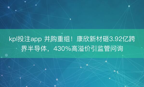 kpl投注app 并购重组！康欣新材砸3.92亿跨界半导体，430%高溢价引监管问询