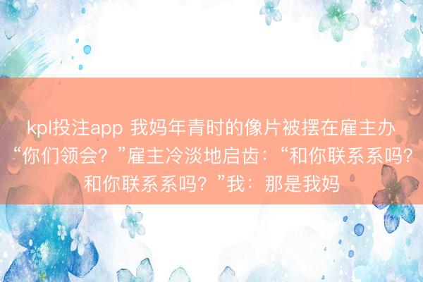 kpl投注app 我妈年青时的像片被摆在雇主办公室,我懵了:“你们领会?”雇主冷淡地启齿:“和你联系系吗?”我:那是我妈