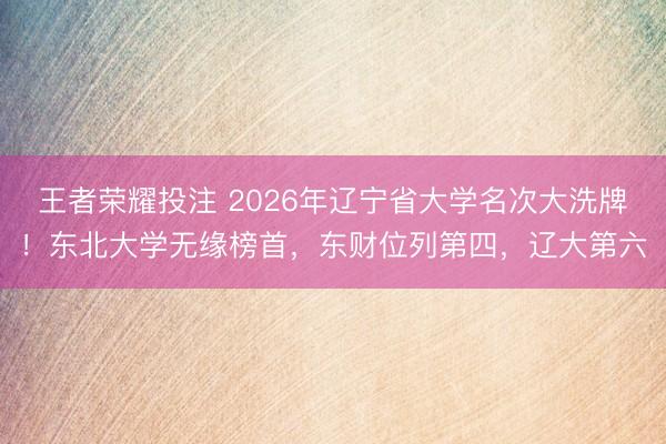王者荣耀投注 2026年辽宁省大学名次大洗牌！东北大学无缘榜首，东财位列第四，辽大第六