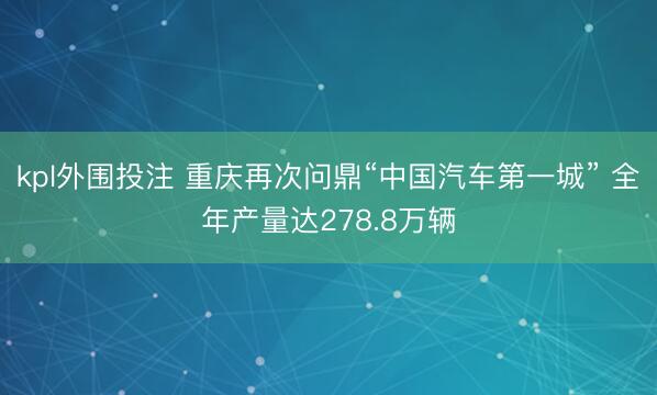 kpl外围投注 重庆再次问鼎“中国汽车第一城” 全年产量达278.8万辆