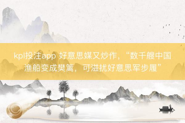 kpl投注app 好意思媒又炒作，“数千艘中国渔船变成樊篱，可滋扰好意思军步履”