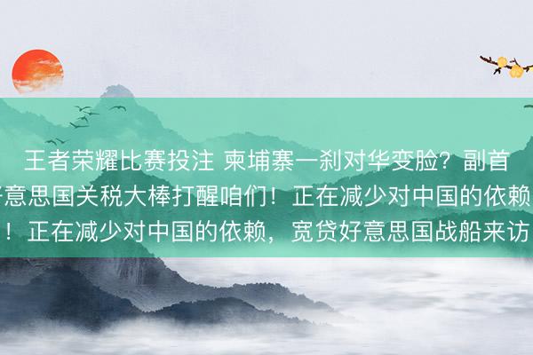 王者荣耀比赛投注 柬埔寨一刹对华变脸?副首相一语惊东说念主,好意思国关税大棒打醒咱们!正在减少对中国的依赖,宽贷好意思国战船来访