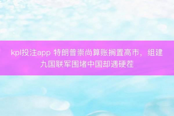 kpl投注app 特朗普崇尚算账搁置高市，组建九国联军围堵中国却遇硬茬
