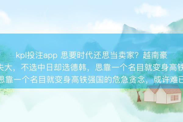 kpl投注app 思要时代还思当卖家？越南豪掷670亿建高铁，贪小失大，不选中日却选德韩，思靠一个名目就变身高铁强国的危急贪念，或许难已毕