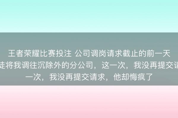 王者荣耀比赛投注 公司调岗请求截止的前一天，男友纵容女门徒将我调往沉除外的分公司，这一次，我没再提交请求，他却悔疯了