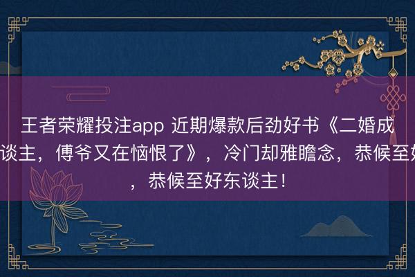王者荣耀投注app 近期爆款后劲好书《二婚成宠：夫东谈主，傅爷又在恼恨了》，冷门却雅瞻念，恭候至好东谈主！
