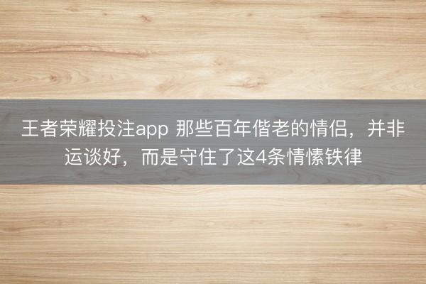 王者荣耀投注app 那些百年偕老的情侣，并非运谈好，而是守住了这4条情愫铁律