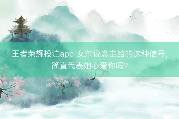 王者荣耀投注app 女东说念主给的这种信号，简直代表她心爱你吗？