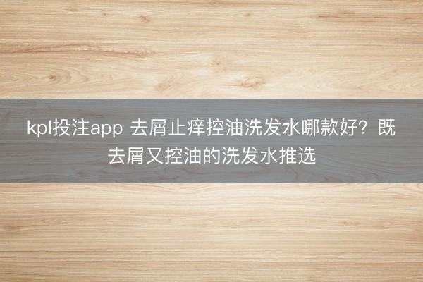 kpl投注app 去屑止痒控油洗发水哪款好?既去屑又控油的洗发水推选