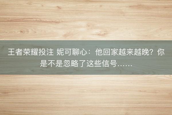 王者荣耀投注 妮可聊心：他回家越来越晚？你是不是忽略了这些信号……