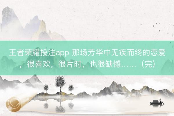 王者荣耀投注app 那场芳华中无疾而终的恋爱，很喜欢，很片时，也很缺憾……（完）