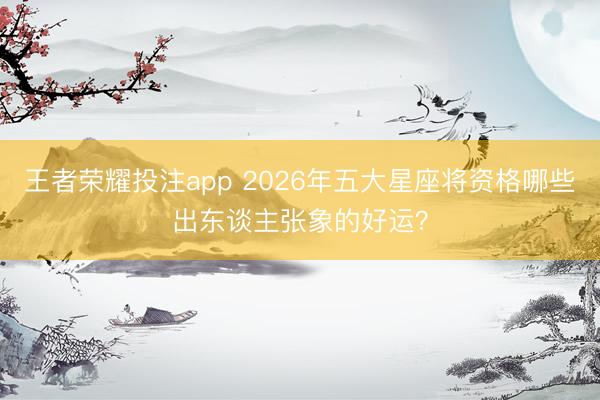 王者荣耀投注app 2026年五大星座将资格哪些出东谈主张象的好运？