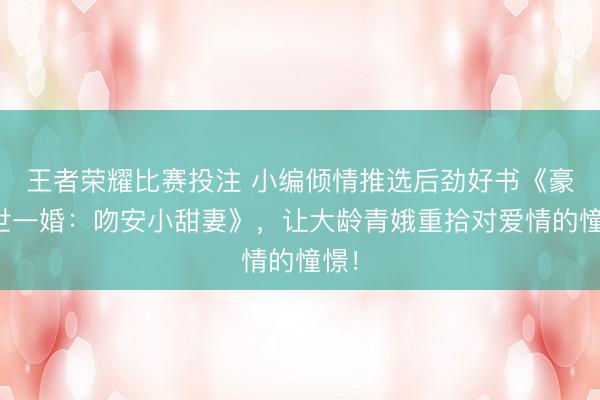 王者荣耀比赛投注 小编倾情推选后劲好书《豪家世一婚：吻安小甜妻》，让大龄青娥重拾对爱情的憧憬！