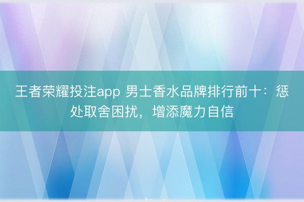 王者荣耀投注app 男士香水品牌排行前十：惩处取舍困扰，增添魔力自信