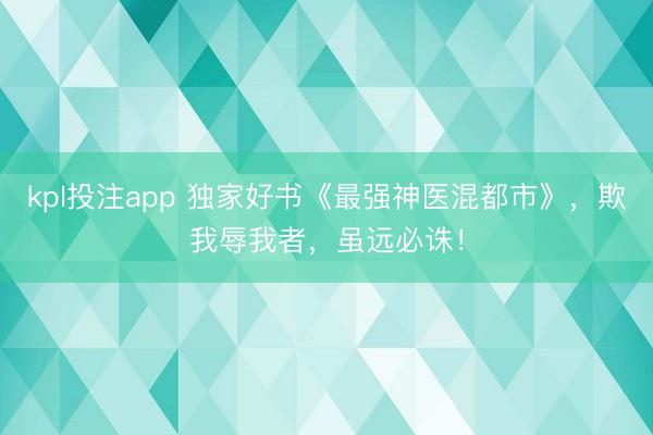 kpl投注app 独家好书《最强神医混都市》，欺我辱我者，虽远必诛！