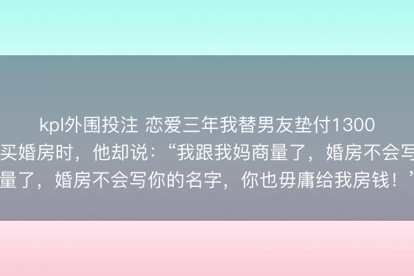 kpl外围投注 恋爱三年我替男友垫付130000元房租，谈婚论嫁要买婚房时，他却说：“我跟我妈商量了，婚房不会写你的名字，你也毋庸给我房钱！”我气笑了