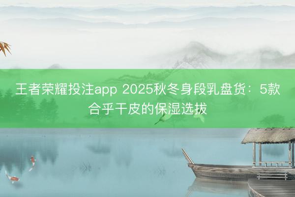 王者荣耀投注app 2025秋冬身段乳盘货：5款合乎干皮的保湿选拔