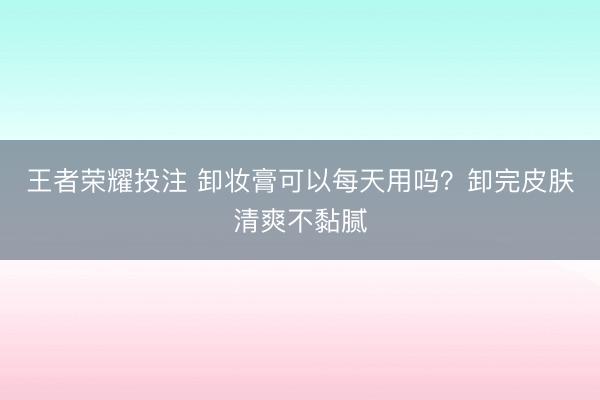 王者荣耀投注 卸妆膏可以每天用吗？卸完皮肤清爽不黏腻