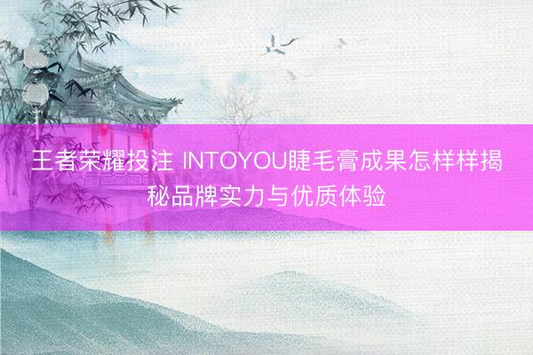 王者荣耀投注 INTOYOU睫毛膏成果怎样样揭秘品牌实力与优质体验