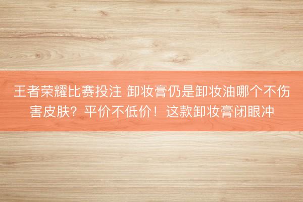 王者荣耀比赛投注 卸妆膏仍是卸妆油哪个不伤害皮肤？平价不低价！这款卸妆膏闭眼冲