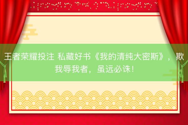 王者荣耀投注 私藏好书《我的清纯大密斯》,欺我辱我者,虽远必诛!