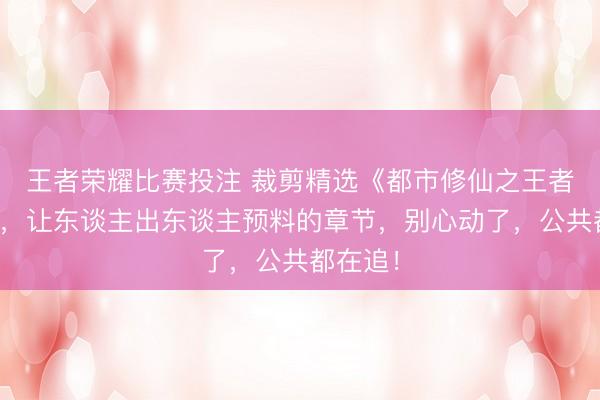 王者荣耀比赛投注 裁剪精选《都市修仙之王者归来》，让东谈主出东谈主预料的章节，别心动了，公共都在追！