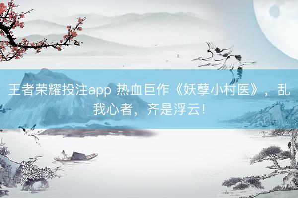 王者荣耀投注app 热血巨作《妖孽小村医》，乱我心者，齐是浮云！