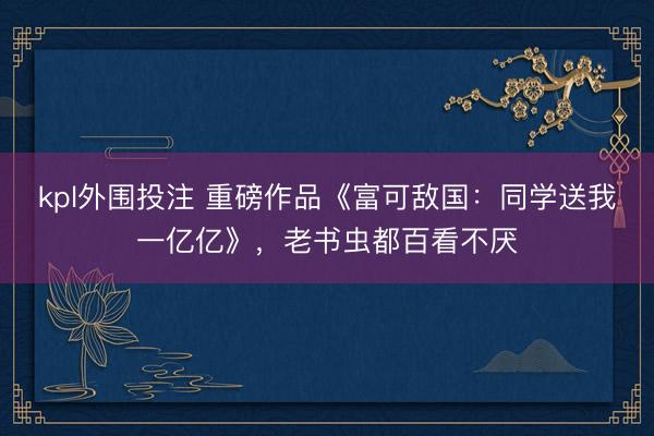kpl外围投注 重磅作品《富可敌国：同学送我一亿亿》，老书虫都百看不厌