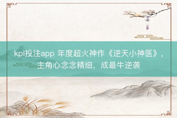kpl投注app 年度超火神作《逆天小神医》，主角心念念精细，成最牛逆袭