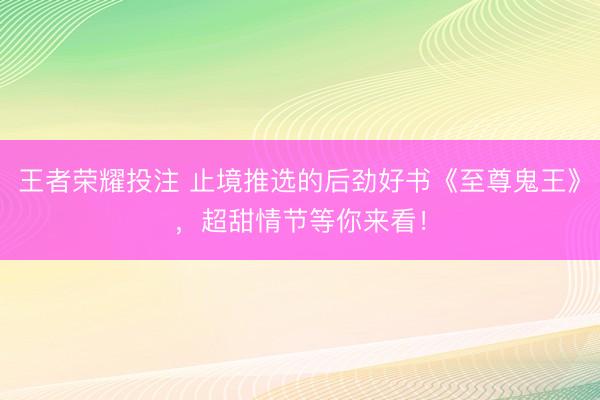 王者荣耀投注 止境推选的后劲好书《至尊鬼王》，超甜情节等你来看！