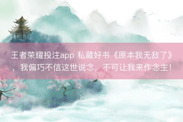 王者荣耀投注app 私藏好书《原本我无敌了》，我偏巧不信这世说念，不可让我来作念主！