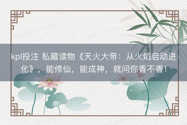 kpl投注 私藏读物《天火大帝：从火焰启动进化》，能修仙，能成神，就问你香不香！