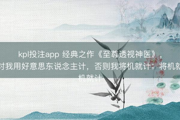 kpl投注app 经典之作《至尊透视神医》，别对我用好意思东说念主计，否则我将机就计；将机就计