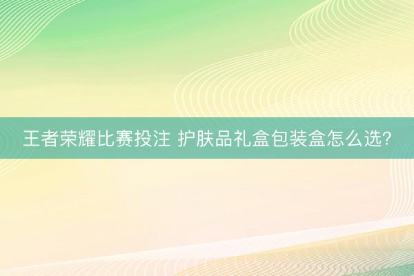 王者荣耀比赛投注 护肤品礼盒包装盒怎么选？