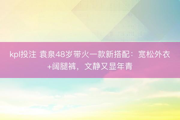 kpl投注 袁泉48岁带火一款新搭配：宽松外衣+阔腿裤，文静又显年青