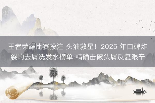 王者荣耀比赛投注 头油救星!2025 年口碑炸裂的去屑洗发水榜单 精确击破头屑反复艰辛