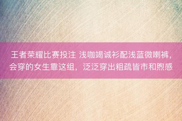 王者荣耀比赛投注 浅咖竭诚衫配浅蓝微喇裤，会穿的女生靠这组，泛泛穿出粗疏皆市和煦感
