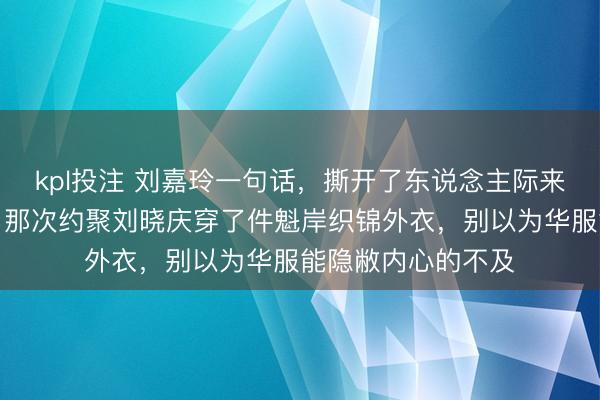 kpl投注 刘嘉玲一句话，撕开了东说念主际来回最销毁的轨则，那次约聚刘晓庆穿了件魁岸织锦外衣，别以为华服能隐敝内心的不及