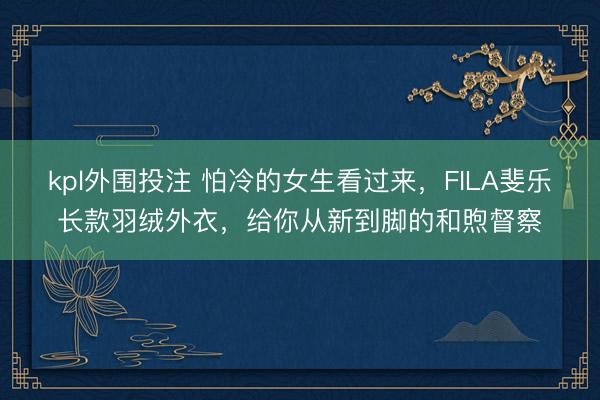 kpl外围投注 怕冷的女生看过来，FILA斐乐长款羽绒外衣，给你从新到脚的和煦督察