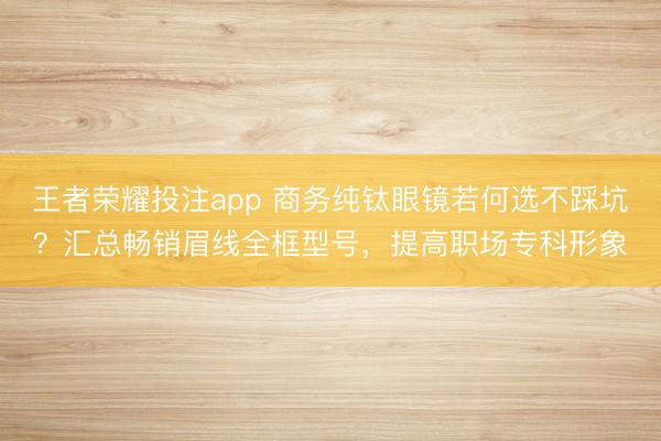 王者荣耀投注app 商务纯钛眼镜若何选不踩坑？汇总畅销眉线全框型号，提高职场专科形象