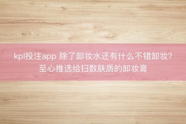 kpl投注app 除了卸妆水还有什么不错卸妆？至心推选给扫数肤质的卸妆膏