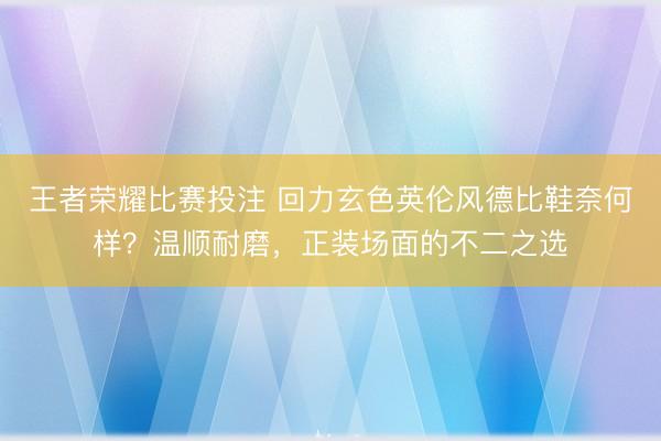 王者荣耀比赛投注 回力玄色英伦风德比鞋奈何样？温顺耐磨，正装场面的不二之选