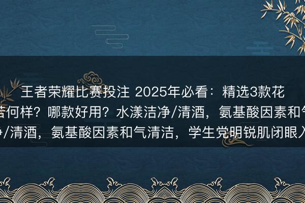 王者荣耀比赛投注 2025年必看：精选3款花印洗面奶，花印洗面奶若何样？哪款好用？水漾洁净/清酒，氨基酸因素和气清洁，学生党明锐肌闭眼入！
