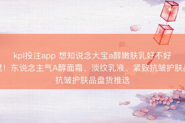 kpl投注app 想知说念大宝a醇嫩肤乳好不好用？看这里！东说念主气A醇面霜、淡纹乳液、紧致抗皱护肤品盘货推选