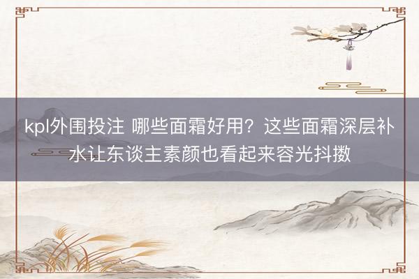 kpl外围投注 哪些面霜好用？这些面霜深层补水让东谈主素颜也看起来容光抖擞