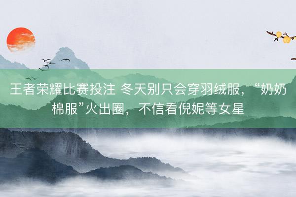 王者荣耀比赛投注 冬天别只会穿羽绒服，“奶奶棉服”火出圈，不信看倪妮等女星